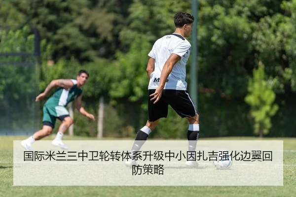国际米兰三中卫轮转体系升级中小因扎吉强化边翼回防策略