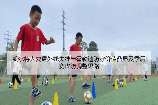 凯尔特人复盘外线失准与霍勒迪防守价值凸显及季后赛攻防调整思路